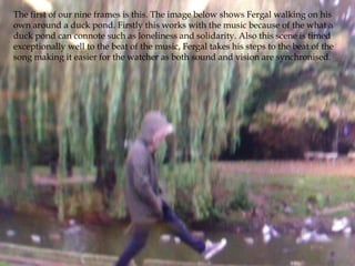 The first of our nine frames is this. The image below shows Fergal walking on his
own around a duck pond. Firstly this works with the music because of the what a
duck pond can connote such as loneliness and solidarity. Also this scene is timed
exceptionally well to the beat of the music, Fergal takes his steps to the beat of the
song making it easier for the watcher as both sound and vision are synchronised.
 
