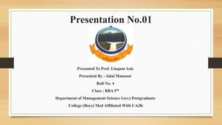 Presentation No.01
Presented To Prof. Liaquat Aziz
Presented By : Jalal Manzoor
Roll No. 4
Class : BBA 5th
Department of Management Science Gov,t Postgraduate
College (Boys) Mzd Affiliated With UAJK
 