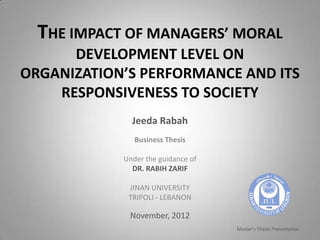 THE IMPACT OF MANAGERS’ MORAL
      DEVELOPMENT LEVEL ON
ORGANIZATION’S PERFORMANCE AND ITS
    RESPONSIVENESS TO SOCIETY
              Jeeda Rabah
               Business Thesis

            Under the guidance of
              DR. RABIH ZARIF

             JINAN UNIVERSITY
             TRIPOLI - LEBANON

             November, 2012
                                    Master's Thesis Presentation
 
