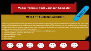 Media Transmisi Pada Jaringan Komputer 
DHCP FTP 
MEDIA TRANSMISI UNGUIDED 
Media unguided mentransmisikan gelombang electromagnetic tanpa menggunakan konduktor fisik seperti kabel atau serat optik. 
Media ini memerlukan antena untuk transmisi dan penerimaan (transmiter dan receiver). Ada dua jenis transmisi, Point-to-point 
(unidirectional) yaitu dimana pancaran terfokus pada satu sasaran. Broadcast (omnidirectioanl) yaitu dimana sinyal terpancar ke 
segala arah dan dapat diterima oleh banyak antena. 
Media transmisi tidak terpandu (unguided) terbagi atas empat bagian yaitu: 
• Gelombang Mikro Terrestrial (Atmosfir Bumi) 
• Gelombang Mikro Satelit 
• Radio Broadcast 
• Infra Merah 
HTTP DNS POP SMTP 
 