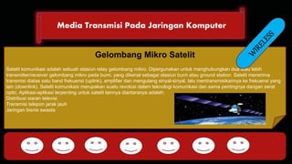 Media Transmisi Pada Jaringan Komputer 
DHCP FTP 
Gelombang Mikro Satelit 
Satelit komunikasi adalah sebuah stasiun relay gelombang mikro. Dipergunakan untuk menghubungkan dua atau lebih 
transmitter/receiver gelombang mikro pada bumi, yang dikenal sebagai stasiun bumi atau ground station. Satelit menerima 
transmisi diatas satu band frekuensi (uplink), amplifier dan mengulang sinyal-sinyal, lalu mentransmisikannya ke frekuensi yang 
lain (downlink). Satelit komunikasi merupakan suatu revolusi dalam teknologi komunikasi dan sama pentingnya dangan serat 
optic. Aplikasi-aplikasi terpenting untuk satelit lainnya diantaranya adalah: 
Distribusi siaran televisi 
Transmisi telepon jarak jauh 
Jaringan bisnis swasta 
HTTP DNS POP SMTP 
 