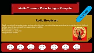 Media Transmisi Pada Jaringan Komputer 
DHCP FTP 
Radio Broadcast 
Satelit komunikasi merupakan suatu revolusi dalam teknologi komunikasi dan sama pentingnya dangan serat optic. Aplikasi-aplikasi 
terpenting untuk satelit lainnya diantaranya adalah: 
Distribusi siaran televisi 
Transmisi telepon jarak jauh 
Jaringan bisnis swasta 
HTTP DNS POP SMTP 
 