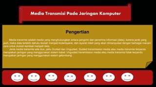 Media Transmisi Pada Jaringan Komputer 
DHCP FTP 
Pengertian 
Media transmisi adalah media yang menghubungkan antara pengirim dan penerima informasi (data), karena jarak yang 
jauh, maka data terlebih dahulu diubah menjadi kode/isyarat, dan isyarat inilah yang akan dimanipulasi dengan berbagai macam 
cara untuk diubah kembali menjadi data. 
Jenis media transmisi ada dua, yaitu Guided dan Unguided. Guided transmission media atau media transmisi terpandu 
merupakan jaringan yang menggunakan sistem kabel. Unguided transmission media atau media transmisi tidak terpandu 
merupakan jaringan yang menggunakan sistem gelombang. 
HTTP DNS POP SMTP 
 