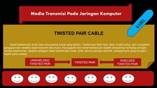 Media Transmisi Pada Jaringan Komputer 
DHCP FTP 
TWISTED PAIR CABLE 
Kabel twisted-pair terdiri atas dua pasang kawat yang terpilin. Twisted-pair lebih tipis, lebih mudah putus, dan mengalami 
gangguan lain sewaktu kabel terpuntir atau kusut. Keunggulan dari kabel twisted-pair adalah dampaknya terhadap jaringan 
secara keseluruhan: apabila sebagian kabel twisted-pair rusak, tidak seluruh jaringan terhenti, sebagaimana yang mungkin 
terjadi pada coaxial. 
TWISTED PAIR 
SHIELDED 
TWISTED PAIR 
HTTP DNS POP SMTP 
UNSHIELDED 
TWISTED PAIR 
 