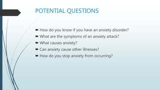 POTENTIAL QUESTIONS
 How do you know if you have an anxiety disorder?
 What are the symptoms of an anxiety attack?
 What causes anxiety?
 Can anxiety cause other illnesses?
 How do you stop anxiety from occurring?
 