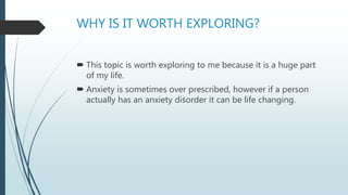 WHY IS IT WORTH EXPLORING?
 This topic is worth exploring to me because it is a huge part
of my life.
 Anxiety is sometimes over prescribed, however if a person
actually has an anxiety disorder it can be life changing.
 