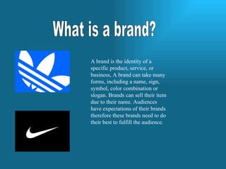 What is a brand? A brand is the identity of a specific product, service, or business, A brand can take many forms, including a name, sign, symbol, color combination or slogan. Brands can sell their item due to their name. Audiences have expectations of their brands therefore these brands need to do their best to fulfill the audience. 