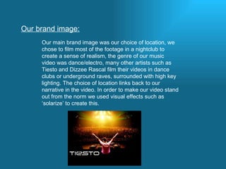 Our brand image: Our main brand image was our choice of location, we chose to film most of the footage in a nightclub to create a sense of realism, the genre of our music video was dance/electro, many other artists such as Tiesto and Dizzee Rascal film their videos in dance clubs or underground raves, surrounded with high key lighting. The choice of location links back to our narrative in the video. In order to make our video stand out from the norm we used visual effects such as ‘solarize’ to create this. 
