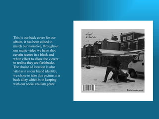 This is our back cover for our album, it has been edited to match our narrative, throughout our music video we have shot certain scenes in a black and white effect to allow the viewer to realise they are flashbacks. The choice of location is also vital as it is our brand identity, we chose to take this picture in a back alley which is in keeping with our social realism genre.  