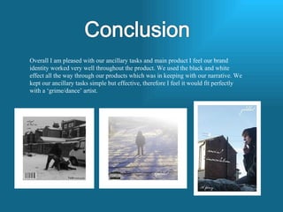 Overall I am pleased with our ancillary tasks and main product I feel our brand identity worked very well throughout the product. We used the black and white effect all the way through our products which was in keeping with our narrative. We kept our ancillary tasks simple but effective, therefore I feel it would fit perfectly with a ‘grime/dance’ artist.  