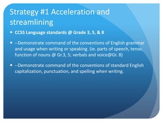 Strategy #1 Acceleration and
streamlining
 CCSS Language standards @ Grade 3, 5, & 8
 --Demonstrate command of the conventions of English grammar
and usage when writing or speaking. (ie. parts of speech, tense,
function of nouns @ Gr.3, 5; verbals and voice@Gr. 8)
 --Demonstrate command of the conventions of standard English
capitalization, punctuation, and spelling when writing.

 