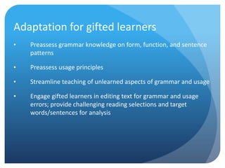 Adaptation for gifted learners
•

Preassess grammar knowledge on form, function, and sentence
patterns

•

Preassess usage principles

•

Streamline teaching of unlearned aspects of grammar and usage

•

Engage gifted learners in editing text for grammar and usage
errors; provide challenging reading selections and target
words/sentences for analysis

 