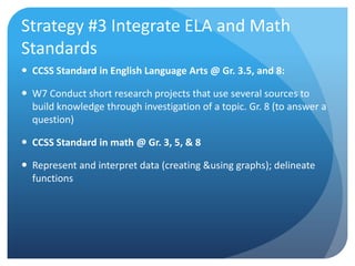 Strategy #3 Integrate ELA and Math
Standards
 CCSS Standard in English Language Arts @ Gr. 3.5, and 8:
 W7 Conduct short research projects that use several sources to
build knowledge through investigation of a topic. Gr. 8 (to answer a
question)
 CCSS Standard in math @ Gr. 3, 5, & 8

 Represent and interpret data (creating &using graphs); delineate
functions

 