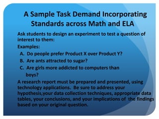 A Sample Task Demand Incorporating
Standards across Math and ELA
Ask students to design an experiment to test a question of
interest to them:
Examples:
A. Do people prefer Product X over Product Y?
B. Are ants attracted to sugar?
C. Are girls more addicted to computers than
boys?
A research report must be prepared and presented, using
technology applications. Be sure to address your
hypothesis,your data collection techniques, appropriate data
tables, your conclusions, and your implications of the findings
based on your original question.

 