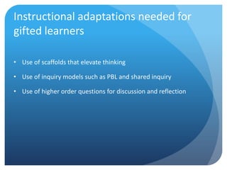 Instructional adaptations needed for
gifted learners
• Use of scaffolds that elevate thinking
• Use of inquiry models such as PBL and shared inquiry
• Use of higher order questions for discussion and reflection

 