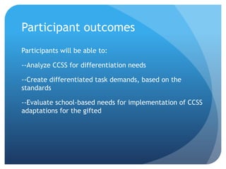 Participant outcomes
Participants will be able to:

--Analyze CCSS for differentiation needs
--Create differentiated task demands, based on the
standards

--Evaluate school-based needs for implementation of CCSS
adaptations for the gifted

 