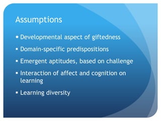 Assumptions
 Developmental aspect of giftedness
 Domain-specific predispositions
 Emergent aptitudes, based on challenge

 Interaction of affect and cognition on
learning
 Learning diversity

 