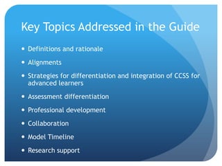 Key Topics Addressed in the Guide
 Definitions and rationale

 Alignments
 Strategies for differentiation and integration of CCSS for
advanced learners
 Assessment differentiation
 Professional development
 Collaboration

 Model Timeline
 Research support

 
