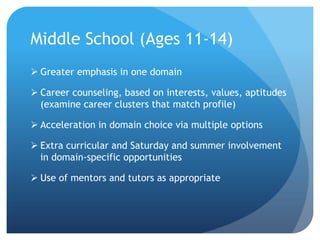 Middle School (Ages 11-14)
 Greater emphasis in one domain

 Career counseling, based on interests, values, aptitudes
(examine career clusters that match profile)
 Acceleration in domain choice via multiple options

 Extra curricular and Saturday and summer involvement
in domain-specific opportunities
 Use of mentors and tutors as appropriate

 