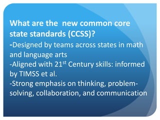 What are the new common core
state standards (CCSS)?
-Designed by teams across states in math
and language arts
-Aligned with 21st Century skills: informed
by TIMSS et al.
-Strong emphasis on thinking, problemsolving, collaboration, and communication

 