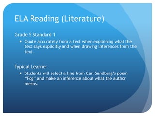 ELA Reading (Literature)
Grade 5 Standard 1
 Quote accurately from a text when explaining what the
text says explicitly and when drawing inferences from the
text.

Typical Learner
 Students will select a line from Carl Sandburg‟s poem
“Fog” and make an inference about what the author
means.

 