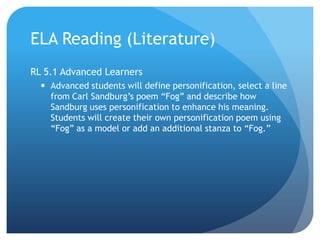 ELA Reading (Literature)
RL 5.1 Advanced Learners
 Advanced students will define personification, select a line
from Carl Sandburg‟s poem “Fog” and describe how
Sandburg uses personification to enhance his meaning.
Students will create their own personification poem using
“Fog” as a model or add an additional stanza to “Fog.”

 