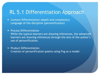 RL 5.1 Differentiation Approach
 Content Differentiation (depth and complexity)
Language of the discipline (personification)
 Process Differentiation
While the typical learners are drawing inferences, the advanced
learners are drawing inferences through the lens of the author‟s
use of personification.
 Product Differentiation
Creation of personification poems using Fog as a model

 