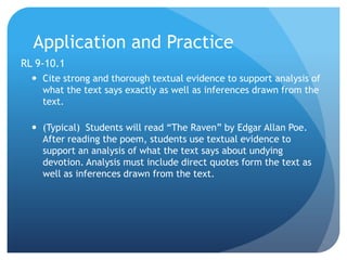 Application and Practice
RL 9-10.1
 Cite strong and thorough textual evidence to support analysis of
what the text says exactly as well as inferences drawn from the
text.
 (Typical) Students will read “The Raven” by Edgar Allan Poe.
After reading the poem, students use textual evidence to
support an analysis of what the text says about undying
devotion. Analysis must include direct quotes form the text as
well as inferences drawn from the text.

 