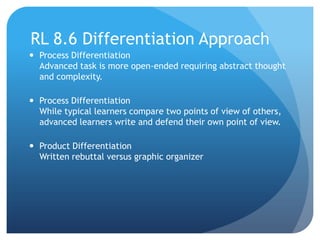 RL 8.6 Differentiation Approach
 Process Differentiation
Advanced task is more open-ended requiring abstract thought
and complexity.
 Process Differentiation
While typical learners compare two points of view of others,
advanced learners write and defend their own point of view.
 Product Differentiation
Written rebuttal versus graphic organizer

 