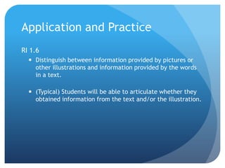 Application and Practice
RI 1.6
 Distinguish between information provided by pictures or
other illustrations and information provided by the words
in a text.
 (Typical) Students will be able to articulate whether they
obtained information from the text and/or the illustration.

 