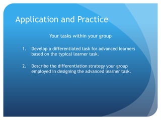 Application and Practice
Your tasks within your group
1.

Develop a differentiated task for advanced learners
based on the typical learner task.

2.

Describe the differentiation strategy your group
employed in designing the advanced learner task.

 