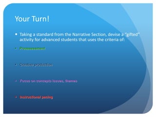 Your Turn!
 Taking a standard from the Narrative Section, devise a “gifted”
activity for advanced students that uses the criteria of:
 Preassessment

 Creative production

 Focus on concepts issues, themes

 Instructional pacing

 