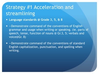 Strategy #1 Acceleration and
streamlining
 Language standards @ Grade 3, 5, & 8
 --Demonstrate command of the conventions of English
grammar and usage when writing or speaking. (ie. parts of
speech, tense, function of nouns @ Gr.3, 5; verbals and
voice@Gr. 8)
 --Demonstrate command of the conventions of standard
English capitalization, punctuation, and spelling when
writing.

 
