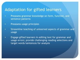 Adaptation for gifted learners
•

Preassess grammar knowledge on form, function, and
sentence patterns

•

Preassess usage principles

•

Streamline teaching of unlearned aspects of grammar and
usage

•

Engage gifted learners in editing text for grammar and
usage errors; provide challenging reading selections and
target words/sentences for analysis

 