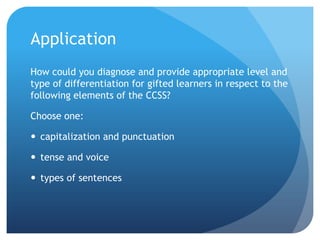 Application
How could you diagnose and provide appropriate level and
type of differentiation for gifted learners in respect to the
following elements of the CCSS?
Choose one:
 capitalization and punctuation
 tense and voice
 types of sentences

 