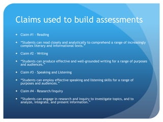 Claims used to build assessments
 Claim #1 – Reading
 “Students can read closely and analytically to comprehend a range of increasingly
complex literary and informational texts.”
 Claim #2 – Writing
 “Students can produce effective and well-grounded writing for a range of purposes
and audiences.”
 Claim #3 – Speaking and Listening
 “Students can employ effective speaking and listening skills for a range of
purposes and audiences.”
 Claim #4 – Research/Inquiry
 “Students can engage in research and inquiry to investigate topics, and to
analyze, integrate, and present information.”

 