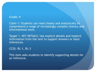 Grade: 4
Claim 1: Students can read closely and analytically to
comprehend a range of increasingly complex literary and
informational texts.
Target 1. KEY DETAILS: Use explicit details and implicit
information from the text to support answers or basic
inferences.

CCSS: RL-1, RL-3
This item asks students to identify supporting details for
an inference.

 