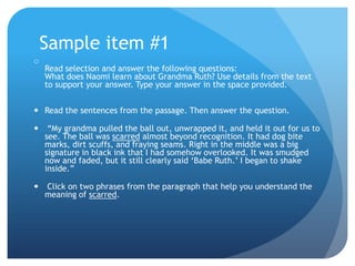 Sample item #1
o

Read selection and answer the following questions:
What does Naomi learn about Grandma Ruth? Use details from the text
to support your answer. Type your answer in the space provided.

 Read the sentences from the passage. Then answer the question.



“My grandma pulled the ball out, unwrapped it, and held it out for us to
see. The ball was scarred almost beyond recognition. It had dog bite
marks, dirt scuffs, and fraying seams. Right in the middle was a big
signature in black ink that I had somehow overlooked. It was smudged
now and faded, but it still clearly said „Babe Ruth.‟ I began to shake
inside.”



Click on two phrases from the paragraph that help you understand the
meaning of scarred.

 
