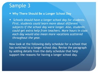 Sample 3
 Why There Should Be a Longer School Day
 Schools should have a longer school day for students.
First, students could learn more about different
subjects if the school day were longer. Also, students
could get extra help from teachers. More hours in class
each day would also mean more vacations scattered
throughout the year.
Now look at the following daily schedule for a school that
has switched to a longer school day. Revise the paragraph
by adding details from the daily schedule that help
support the reasons for having a longer school day.

 