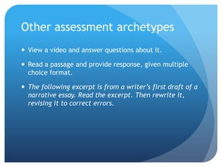 Other assessment archetypes
 View a video and answer questions about it.

 Read a passage and provide response, given multiple
choice format.
 The following excerpt is from a writer’s first draft of a
narrative essay. Read the excerpt. Then rewrite it,
revising it to correct errors.

 