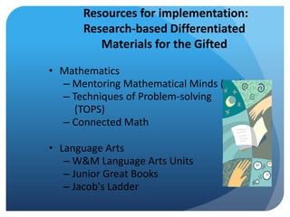 Resources for implementation:
Research-based Differentiated
Materials for the Gifted
• Mathematics
– Mentoring Mathematical Minds (M3)
– Techniques of Problem-solving
(TOPS)
– Connected Math
• Language Arts
– W&M Language Arts Units
– Junior Great Books
– Jacob's Ladder

 