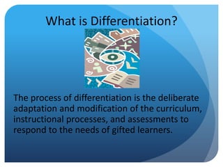 What is Differentiation?

The process of differentiation is the deliberate
adaptation and modification of the curriculum,
instructional processes, and assessments to
respond to the needs of gifted learners.

 