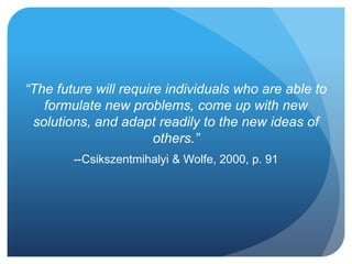 “The future will require individuals who are able to
formulate new problems, come up with new
solutions, and adapt readily to the new ideas of
others.”
--Csikszentmihalyi & Wolfe, 2000, p. 91

 