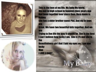 This is the love of my life. My baby My world.  We met in high school in Spanish class years ago And been together ever since then. Here name is Ashley  She has a older brother name Phil. And my in-laws are  Great. We have two beautiful kids together. And we are  Trying to live life the way it should be. She is the best  I can’t believe how lucky I am.  She is 25 and she is the  Beautifulness girl that I laid my eyes on. I am one lucky  Man  I LOVE U BABY… 