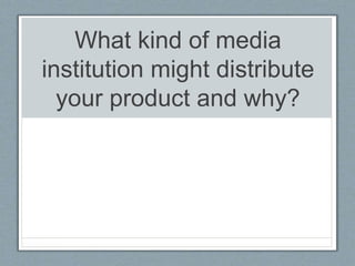 What kind of media
institution might distribute
your product and why?
 