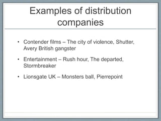 Examples of distribution
companies
• Contender films – The city of violence, Shutter,
Avery British gangster
• Entertainment – Rush hour, The departed,
Stormbreaker
• Lionsgate UK – Monsters ball, Pierrepoint
 