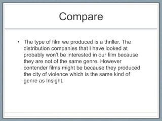 Compare
• The type of film we produced is a thriller. The
distribution companies that I have looked at
probably won’t be interested in our film because
they are not of the same genre. However
contender films might be because they produced
the city of violence which is the same kind of
genre as Insight.
 