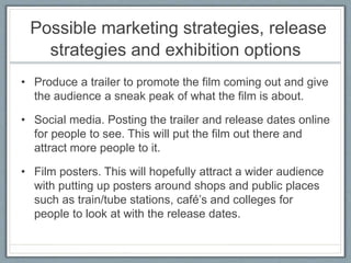 Possible marketing strategies, release
strategies and exhibition options
• Produce a trailer to promote the film coming out and give
the audience a sneak peak of what the film is about.
• Social media. Posting the trailer and release dates online
for people to see. This will put the film out there and
attract more people to it.
• Film posters. This will hopefully attract a wider audience
with putting up posters around shops and public places
such as train/tube stations, café’s and colleges for
people to look at with the release dates.
 