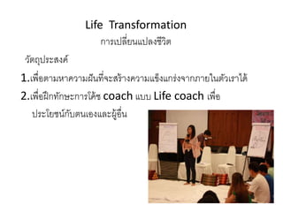 Life Transformation
การเปลี่ยนแปลงชีวิต
วัตถุประสงค์
1.เพื่อตามหาความฝันที่จะสร้างความแข็งแกร่งจากภายในตัวเราได้
2.เพื่อฝึกทักษะการโค้ช coach แบบ Life coach เพื่อ
ประโยชน์กับตนเองและผู้อื่น
 