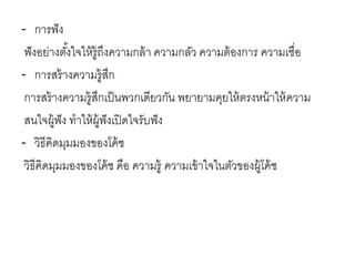 - การฟัง
ฟังอย่างตั้งใจให้รู้ถึงความกล้า ความกลัว ความต้องการ ความเชื่อ
- การสร้างความรู้สึก
การสร้างความรู้สึกเป็นพวกเดียวกัน พยายามคุยให้ตรงหน้าให้ความ
สนใจผู้ฟัง ทาให้ผู้ฟังเปิดใจรับฟัง
- วิธีคิดมุมมองของโค้ช
วิธีคิดมุมมองของโค้ช คือ ความรู้ ความเข้าใจในตัวของผู้โค้ช
 
